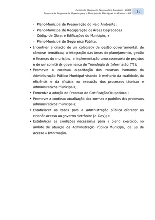Partido do Movimento Democrático Brasileiro – PMDB
                                                                                         31
        Proposta de Programa de Governo para o Município de São Miguel do Gostoso – RN




  - Plano Municipal de Preservação do Meio Ambiente;
  - Plano Municipal de Recuperação de Áreas Degradadas
  - Código de Obras e Edificações do Município; e
  - Plano Municipal de Segurança Pública.
 Incentivar a criação de um colegiado de gestão governamental; de
  câmaras temáticas; a integração das áreas de planejamento, gestão
  e finanças do município, a implementação uma assessoria de projetos
  e de um comitê de governança de Tecnologia da Informação (TI);
 Promover     a    continua       capacitação        dos     recursos       humanos      da
  Administração Pública Municipal visando à melhoria da qualidade, da
  eficiência e da eficácia na execução dos processos técnicos e
  administrativos municipais;
 Fomentar a adoção de Processo de Certificação Ocupacional;
 Promover a continua atualização das normas e padrões dos processos
  administrativos municipais;
 Estabelecer as bases para a administração pública oferecer ao
  cidadão acesso ao governo eletrônico (e-Gov); e
 Estabelecer as condições necessárias para o pleno exercício, no
  âmbito de atuação da Administração Pública Municipal, da Lei de
  Acesso à Informação.
 