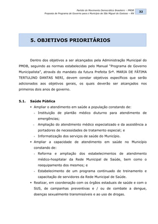 Partido do Movimento Democrático Brasileiro – PMDB
                                                                                                32
               Proposta de Programa de Governo para o Município de São Miguel do Gostoso – RN




       5. OBJETIVOS PRIORITÁRIOS



       Dentro dos objetivos a ser alcançados pela Administração Municipal do
PMDB, seguindo as normas estabelecidas pelo Manual “Programa de Governo
Municipalista”, através do mandato da futura Prefeita Srª. MARIA DE FÁTIMA
TERTULINO DANTAS NERI, devem constar objetivos específicos que serão
adicionados aos objetivos gerais, os quais deverão ser alcançados nos
primeiros dois anos de governo.


5.1.   Saúde Pública
        Ampliar o atendimento em saúde a população constando de:
         - Instituição de plantão médico diuturno para atendimento de
            emergências;
        -   Ampliação do atendimento médico especializado e da assistência a
            portadores de necessidades de tratamento especial; e
         - Informatização dos serviços de saúde do Município.
        Ampliar a capacidade de atendimento em saúde no Município
         constando de:
         - Reforma     e    ampliação        dos     estabelecimentos           de    atendimento
            médico-hospitalar da Rede Municipal de Saúde, bem como o
            reequipamento dos mesmos; e
         - Estabelecimento de um programa continuado de treinamento e
            capacitação de servidores da Rede Municipal de Saúde.
        Realizar, em coordenação com os órgãos estaduais de saúde e com o
         SUS, de campanhas preventivas e / ou de combate a dengue,
         doenças sexualmente transmissíveis e ao uso de drogas.
 