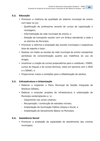Partido do Movimento Democrático Brasileiro – PMDB
                                                                                                33
               Proposta de Programa de Governo para o Município de São Miguel do Gostoso – RN




5.2.   Educação
        Promover a melhoria da qualidade do sistema municipal de ensino
         com base na (o):
         - Qualificação de professores através de cursos de capacitação e
           reciclagem;
         - Informatização da rede municipal de ensino; e
         - Dotação de transporte escolar com um ônibus atendendo a sede e
           os distritos do Município.
        Promover a reforma e ampliação das escolas municipais e respectivas
         área de esporte e lazer.
        Realizar em todas as escolas da rede municipal de ensino campanhas
         periódicas de conscientização quanto aos malefícios do uso de
         drogas.
        Incentivar a criação de cursos preparatórios para o vestibular / ENEM,
         cursos de línguas e de cursos técnicos, estes em parceria com o SESI
         e o SENAC; e
        Proporcionar meios e condições para a alfabetização de adultos.


5.3.   Infraestrutura e Urbanização
        Elaborar e implantar o Plano Municipal de Gestão Integrada de
         Resíduos Sólidos;
        Elaborar e executar projetos de infraestrutura e urbanização do
         Município contemplando a / o:
         - Calçamento nas zonas urbanas;
         - Recuperação / construção de estradas vicinais;
         - Implantação de Iluminação Pública Urbana e Rural; e
         - Implantação de Saneamento Básico no Município.


5.4.   Assistência Social
        Promover a ampliação da capacidade de atendimento das creches
         municipais;
 