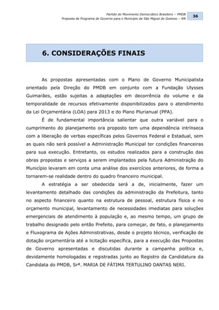 Partido do Movimento Democrático Brasileiro – PMDB
                                                                                                36
               Proposta de Programa de Governo para o Município de São Miguel do Gostoso – RN




       6. CONSIDERAÇÕES FINAIS


      As propostas apresentadas com o Plano de Governo Municipalista
orientado pela Direção do PMDB em conjunto com a Fundação Ulysses
Guimarães, estão sujeitas a adaptações em decorrência do volume e da
temporalidade de recursos efetivamente disponibilizados para o atendimento
da Lei Orçamentária (LOA) para 2013 e do Plano Plurianual (PPA).
      É de fundamental importância salientar que outra variável para o
cumprimento do planejamento ora proposto tem uma dependência intrínseca
com a liberação de verbas específicas pelos Governos Federal e Estadual, sem
as quais não será possível a Administração Municipal ter condições financeiras
para sua execução. Entretanto, os estudos realizados para a construção das
obras propostas e serviços a serem implantados pela futura Administração do
Município levaram em conta uma análise dos exercícios anteriores, de forma a
tornarem-se realidade dentro do quadro financeiro municipal.
      A estratégia a ser obedecida será a de, inicialmente, fazer um
levantamento detalhado das condições da administração da Prefeitura, tanto
no aspecto financeiro quanto na estrutura de pessoal, estrutura física e no
orçamento municipal, levantamento de necessidades imediatas para soluções
emergenciais de atendimento à população e, ao mesmo tempo, um grupo de
trabalho designado pelo então Prefeito, para começar, de fato, o planejamento
e Fluxograma de Ações Administrativas, desde o projeto técnico, verificação de
dotação orçamentária até a licitação específica, para a execução das Propostas
de Governo apresentadas e discutidas durante a campanha política e,
devidamente homologadas e registradas junto ao Registro da Candidatura da
Candidata do PMDB, Srª. MARIA DE FÁTIMA TERTULINO DANTAS NERI.
 