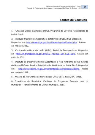 Partido do Movimento Democrático Brasileiro – PMDB
                                                                                                  37
                 Proposta de Programa de Governo para o Município de São Miguel do Gostoso – RN




                                                                Fontes de Consulta



1. Fundação Ulisses Guimarães (FUG). Programa de Governo Municipalista do
PMDB. 2012.

2. Instituto Brasileiro de Geografia e Estatística (IBGE). IBGE Cidades@.
Disponível em: http://www.ibge.gov.br/cidadesat/painel/painel.php. Acesso
em maio de 2012.

3.    Controladoria-Geral da União (CGU). Portal da Transparência. Disponível
em http://rn.transparencia.gov.br/SÃO MIGUEL DO GOSTOSO. Acesso em
maio de 2012.

4. Instituto de Desenvolvimento Sustentável e Meio Ambiente do Rio Grande
do Norte (IDEMA). Anuário Estatístico do Rio Grande do Norte 2010. Disponível
em:      http://www.idema.rn.gov.br/contentproducao/aplicacao/idema. Acesso
em maio de 2012.

5. Anuário do Rio Grande do Norte Edição 2010-2011. Natal, RN. 2011.

6. Presidência de República. Catálogo de Programas Federais para os
Municípios – Fortalecimento da Gestão Municipal. 2011.
 