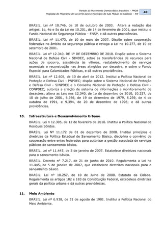Partido do Movimento Democrático Brasileiro – PMDB
                                                                                                  40
                 Proposta de Programa de Governo para o Município de São Miguel do Gostoso – RN




      BRASIL. Lei nª 10.746, de 10 de outubro de 2003. Altera a redação dos
      artigos. 1o, 4o e 5o da Lei no 10.201, de 14 de fevereiro de 2001, que institui o
      Fundo Nacional de Segurança Pública – FNSP, e dá outras providências.
      BRASIL. Lei nº 11.473, de 10 de maio de 2007. Dispõe sobre cooperação
      federativa no âmbito da segurança pública e revoga a Lei no 10.277, de 10 de
      setembro de 2001.
      BRASIL. Lei nº 12.340, DE 1º DE DEZEMBRO DE 2010. Dispõe sobre o Sistema
      Nacional de Defesa Civil - SINDEC, sobre as transferências de recursos para
      ações de socorro, assistência às vítimas, restabelecimento de serviços
      essenciais e reconstrução nas áreas atingidas por desastre, e sobre o Fundo
      Especial para Calamidades Públicas, e dá outras providências.
      BRASIL. Lei nº 12.608, de 10 de abril de 2012. Institui a Política Nacional de
      Proteção e Defesa Civil - PNPDEC; dispõe sobre o Sistema Nacional de Proteção
      e Defesa Civil - SINPDEC e o Conselho Nacional de Proteção e Defesa Civil -
      CONPDEC; autoriza a criação de sistema de informações e monitoramento de
      desastres; altera as Leis nos 12.340, de 1o de dezembro de 2010, 10.257, de
      10 de julho de 2001, 6.766, de 19 de dezembro de 1979, 8.239, de 4 de
      outubro de 1991, e 9.394, de 20 de dezembro de 1996; e dá outras
      providências.


10.   Infraestrutura e Desenvolvimento Urbano
      BRASIL. Lei n 12.305, de 12 de fevereiro de 2010. Institui a Política Nacional de
      Resíduos Sólidos.
      BRASIL. Lei Nº 11.172 de 01 de dezembro de 2008. Institui princípios e
      diretrizes da Política Estadual de Saneamento Básico, disciplina o convênio de
      cooperação entre entes federados para autorizar a gestão associada de serviços
      públicos de saneamento básico.
      BRASIL. Lei nº 11.445, de 5 de janeiro de 2007. Estabelece diretrizes nacionais
      para o saneamento básico.
      BRASIL. Decreto nº 7.217, de 21 de junho de 2010. Regulamenta a Lei no
      11.445, de 5 de janeiro de 2007, que estabelece diretrizes nacionais para o
      saneamento básico.
      BRASIL. Lei nº 10.257, de 10 de Julho de 2000. Estatuto da Cidade.
      Regulamenta os artigos 182 e 183 da Constituição Federal, estabelece diretrizes
      gerais da política urbana e dá outras providências.


11.   Meio Ambiente
      BRASIL. Lei nº 6.938, de 31 de agosto de 1981. Institui a Política Nacional do
      Meio Ambiente.
 