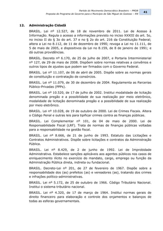 Partido do Movimento Democrático Brasileiro – PMDB
                                                                                                 41
                Proposta de Programa de Governo para o Município de São Miguel do Gostoso – RN




12.   Administração Cidadã
      BRASIL. Lei nº 12.527, de 18 de novembro de 2011. Lei de Acesso à
      Informação. Regula o acesso a informações previsto no inciso XXXIII do art. 5o,
      no inciso II do § 3o do art. 37 e no § 2o do art. 216 da Constituição Federal;
      altera a Lei no 8.112, de 11 de dezembro de 1990; revoga a Lei no 11.111, de
      5 de maio de 2005, e dispositivos da Lei no 8.159, de 8 de janeiro de 1991; e
      dá outras providências.
      BRASIL. Decreto nº 6.170, de 25 de julho de 2007, e Portaria Interministerial
      nº 127, de 29 de maio de 2008. Dispõem sobre normas relativas a convênios e
      outros tipos de ajustes que podem ser firmados com o Governo Federal.
      BRASIL. Lei nº 11.107, de 06 de abril de 2005. Dispõe sobre as normas gerais
      de constituição e contratação de consórcios.
      BRASIL. Lei nº 11.079, de 30 de dezembro de 2004. Regulamenta as Parcerias
      Público-Privadas (PPPs).
      BRASIL. Lei nº 10.520, de 17 de julho de 2002. Institui modalidade de licitação
      denominada pregão e a possibilidade de sua realização por meio eletrônico,
      modalidade de licitação denominada pregão e a possibilidade de sua realização
      por meio eletrônico.
      BRASIL. Lei nº 10.028, de 19 de outubro de 2000. Lei de Crimes Fiscais. Altera
      o Código Penal e outras leis para tipificar crimes contra as finanças públicas.
      BRASIL. Lei Complementar nº 101, de 04 de maio de 2000. Lei de
      Responsabilidade Fiscal (LRF). Trata de normas de finanças públicas voltadas
      para a responsabilidade na gestão fiscal.
      BRASIL. Lei nº 8.666, de 21 de junho de 1993. Estatuto das Licitações e
      Contratos Administrativos. Dispõe sobre licitações e contratos da Administração
      Pública.
      BRASIL. Lei nº 8.429, de 2 de junho de 1992. Lei de Improbidade
      Administrativa. Estabelece sanções aplicáveis aos agentes públicos nos casos de
      enriquecimento ilícito no exercício do mandato, cargo, emprego ou função da
      Administração Pública direta, indireta ou fundacional.
      BRASIL. Decreto-Lei nº 201, de 27 de fevereiro de 1967. Dispõe sobre a
      responsabilidade dos (as) prefeitos (as) e vereadores (as), tratando dos crimes
      e infrações político-administrativas.
      BRASIL. Lei nº 5.172, de 25 de outubro de 1966. Código Tributário Nacional.
      Institui o sistema tributário nacional.
      BRASIL. Lei nº 4.320, de 17 de março de 1964. Institui normas gerais de
      direito financeiro para elaboração e controle dos orçamentos e balanços de
      todas as esferas governamentais.
 