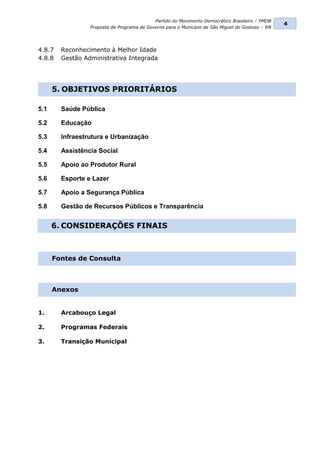 Partido do Movimento Democrático Brasileiro – PMDB
                                                                                                  4
                 Proposta de Programa de Governo para o Município de São Miguel do Gostoso – RN




4.8.7   Reconhecimento à Melhor Idade
4.8.8   Gestão Administrativa Integrada




      5. OBJETIVOS PRIORITÁRIOS

5.1     Saúde Pública

5.2     Educação

5.3     Infraestrutura e Urbanização

5.4     Assistência Social

5.5     Apoio ao Produtor Rural

5.6     Esporte e Lazer

5.7     Apoio a Segurança Pública

5.8     Gestão de Recursos Públicos e Transparência


      6. CONSIDERAÇÕES FINAIS



      Fontes de Consulta



      Anexos


1.      Arcabouço Legal

2.      Programas Federais

3.      Transição Municipal
 