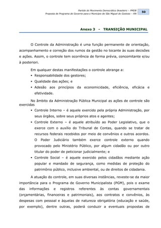 Partido do Movimento Democrático Brasileiro – PMDB
                                                                                                     50
                  Proposta de Programa de Governo para o Município de São Miguel do Gostoso – RN




                                               Anexo 3         -    TRANSIÇÃO MUNICIPAL



       O Controle da Administração é uma função permanente de orientação,
acompanhamento e correção dos rumos da gestão no tocante às suas decisões
e ações. Assim, o controle tem ocorrência de forma prévia, concomitante e/ou
à posteriori.

       Em qualquer destas manifestações o controle abrange a:
        Responsabilidade dos gestores;
        Qualidade das ações; e
        Adesão aos princípios da economicidade, eficiência, eficácia e
          efetividade.

       No âmbito da Administração Pública Municipal as ações de controle são
exercidas
        Controle Interno – é aquele exercido pela própria Administração, por
          seus órgãos, sobre seus próprios atos e agentes;
        Controle Externo – é aquele atribuído ao Poder Legislativo, que o
          exerce com o auxílio do Tribunal de Contas, quando se tratar de
          recursos federais recebidos por meio de convênios e outros acordos.
          O     Poder    Judiciário      também         exerce          controle   externo         quando
          provocado pelo Ministério Público, por algum cidadão ou por outro
          titular do poder de peticionar judicialmente; e
        Controle Social – é aquele exercido pelos cidadãos mediante ação
          popular e mandado de segurança, como medidas de proteção do
          patrimônio público, inclusive ambiental, ou de direitos de cidadania.

       A atuação do controle, em suas diversas instâncias, reveste-se da maior
importância para o Programa de Governo Municipalista (PGM), pois o exame
das   informações        e    registros       referentes           às     contas    governamentais
(orçamentárias, financeiras e patrimoniais), aos contratos e convênios, às
despesas com pessoal e àquelas de natureza obrigatória (educação e saúde,
por exemplo), dentre outras, poderá conduzir a eventuais propostas de
 