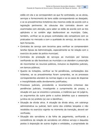 Partido do Movimento Democrático Brasileiro – PMDB
                                                                                           52
         Proposta de Programa de Governo para o Município de São Miguel do Gostoso – RN




  estão em dia e se correspondem ao que foi contratado; se as obras,
  serviços e fornecimento de bens estão correspondendo ao desejado;
  e se os procedimentos licitatórios dos mesmos estão de acordo com a
  legislação    pertinente.       As     cláusulas       dos     contratos       devem       ser
  examinadas com atenção, para saber se estão de acordo com as leis
  aplicáveis e se contêm algo desfavorável ao município. Cabe,
  também, verificar se os preços contratados são compatíveis com os
  praticados no mercado e com a qualidade do serviço, da obra ou do
  bem fornecido.
 Contratos de serviço com terceiros para verificar se compreendem
  tarefas típicas da Administração, especialmente se há relação com o
  exercício do poder de polícia municipal;
 Contratos de        prestação        de   serviços      ao    município        por      bancos
  verificando se são favoráveis ao município e se atendem a prescrição
  de movimentar os recursos públicos, inclusive os depósitos judiciais,
  em bancos públicos;
 Quanto às licitações, verificar se há pendências, contestações dos
  licitantes, se os procedimentos foram cumpridos, se os processos
  correspondentes atendem às normas legais e se os casos de dispensa
  e inexigibilidade estão devidamente justificados;
 Processos     judiciais,     procedendo         a    levantamento          criterioso      das
  pendências judiciais, investigando o cumprimento de prazos, a
  situação em que se encontra o processo, a instância que irá julgá-lo,
  os argumentos da outra parte e outros detalhes que a assessoria
  jurídica do (a) prefeito (a) vier a identificar;
 Situação da dívida ativa. A situação da dívida ativa, em cobrança
  administrativa ou judicial, bem como dos créditos lançados e não
  recebidos no exercício vigente no momento da transição, deverá ser
  verificada;
 Situação dos servidores e da folha de pagamento, verificando a
  consistência da relação de servidores em efetivo serviço e daqueles
  postos à disposição de outros órgãos e entidades, a propriedade da
 