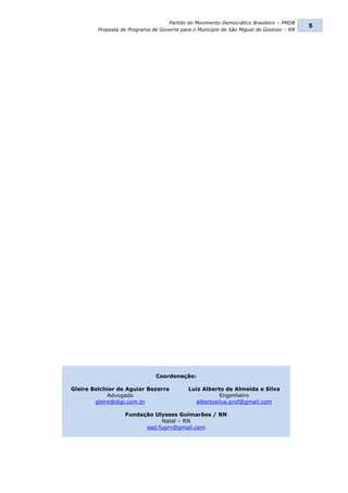 Partido do Movimento Democrático Brasileiro – PMDB
                                                                                          5
         Proposta de Programa de Governo para o Município de São Miguel do Gostoso – RN




                               Coordenação:

Gleire Belchior de Aguiar Bezerra           Luiz Alberto de Almeida e Silva
             Advogado                                  Engenheiro
        gleire@digi.com.br                    albertosilva.prof@gmail.com

                   Fundação Ulysses Guimarães / RN
                              Natal – RN
                         ead.fugrn@gmail.com
 