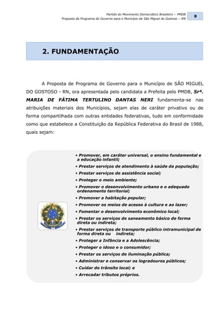 Partido do Movimento Democrático Brasileiro – PMDB
                                                                                                8
               Proposta de Programa de Governo para o Município de São Miguel do Gostoso – RN




      2. FUNDAMENTAÇÃO



      A Proposta de Programa de Governo para o Município de SÃO MIGUEL
DO GOSTOSO - RN, ora apresentada pelo candidata a Prefeita pelo PMDB, Srª.
MARIA    DE    FÁTIMA      TERTULINO            DANTAS          NERI       fundamenta-se        nas
atribuições materiais dos Municípios, sejam elas de caráter privativo ou de
forma compartilhada com outras entidades federativas, tudo em conformidade
como que estabelece a Constituição da República Federativa do Brasil de 1988,
quais sejam:




                       • Promover, em caráter universal, o ensino fundamental e
                        a educação infantil;
                       • Prestar serviços de atendimento à saúde da população;
                       • Prestar serviços de assistência social;
                       • Proteger o meio ambiente;
                       • Promover o desenvolvimento urbano e o adequado
                        ordenamento territorial;
                       • Promover a habitação popular;
                       • Promover os meios de acesso à cultura e ao lazer;
                       • Fomentar o desenvolvimento econômico local;
                       • Prestar os serviços de saneamento básico de forma
                        direta ou indireta;
                       • Prestar serviços de transporte público intramunicipal de
                        forma direta ou indireta;
                       • Proteger a Infância e a Adolescência;
                       • Proteger o idoso e o consumidor;
                       • Prestar os serviços de iluminação pública;
                       • Administrar e conservar os logradouros públicos;
                       • Cuidar do trânsito local; e
                       • Arrecadar tributos próprios.
 