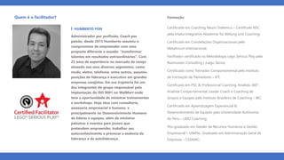 Quem é o facilitador?
ꞁ HUMBERTO FON
Administrador por profissão, Coach por
paixão, desde 2015 Humberto assumiu o
compromisso de empreender com uma
proposta diferente e ousada: “transformar
talentos em resultados extraordinários”. Com
25 anos de experiência no mercado de varejo
atuando nos seus diversos segmentos, como
moda, eletro, telefonia, entre outros, assumiu
posições de liderança e executivo em grandes
empresas varejistas. Em sua trajetória foi um
dos integrantes do grupo responsável pela
implantação do ISO 9001 no WalMart onde
teve a oportunidade de ministrar treinamentos
e workshops. Hoje atua com consultoria,
assessoria empresarial e humana, e
principalmente no Desenvolvimento Humano
de líderes e equipes, além de ministrar
palestras e eventos para jovens que
pretendem empreender, trabalhar seu
autoconhecimento e provocar a essência da
liderança e da autoliderança.
Formação:
Certificado em Coaching Neuro Sistêmico – Certificate NSC
pela Intaka Integrative Akademie für Bildung und Coaching;
Certificado em Constelações Organizacionais pelo
Metaforum Internacional;
Facilitador certificado na Metodologia Lego Serious Play pela
Rasmussen Consulting | Juego Serios;
Certificado como Treinador Comportamental pelo Instituto
de Formação de Treinadores – IFT;
Certificado em PSC & Professional Coaching, Analista 360°,
Analista Comportamental, Leader Coach e Coaching de
Grupos e Equipes pelo Instituto Brasileiro de Coaching – IBC;
Certificado em Aprendizagem Experiencial &
Desenvolvimento de Equipes pela Universidade Autônoma
do Peru – UNO Coaching;
Pós-graduado em Gestão de Recursos Humanos e Gestão
Empresarial – UNIFAL, Graduado em Administração Geral de
Empresas – CESMAC;
 