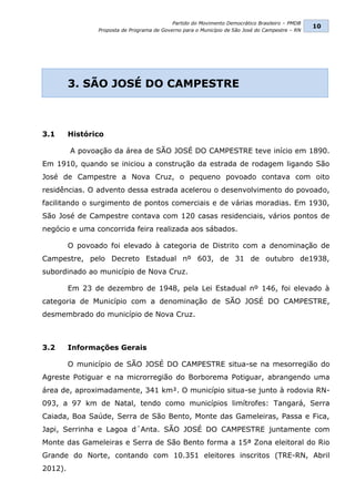 Partido do Movimento Democrático Brasileiro – PMDB
                                                                                                 10
                Proposta de Programa de Governo para o Município de São José do Campestre – RN




         3. SÃO JOSÉ DO CAMPESTRE



3.1      Histórico

         A povoação da área de SÃO JOSÉ DO CAMPESTRE teve início em 1890.
Em 1910, quando se iniciou a construção da estrada de rodagem ligando São
José de Campestre a Nova Cruz, o pequeno povoado contava com oito
residências. O advento dessa estrada acelerou o desenvolvimento do povoado,
facilitando o surgimento de pontos comerciais e de várias moradias. Em 1930,
São José de Campestre contava com 120 casas residenciais, vários pontos de
negócio e uma concorrida feira realizada aos sábados.

         O povoado foi elevado à categoria de Distrito com a denominação de
Campestre, pelo Decreto Estadual nº 603, de 31 de outubro de1938,
subordinado ao município de Nova Cruz.

         Em 23 de dezembro de 1948, pela Lei Estadual nº 146, foi elevado à
categoria de Município com a denominação de SÃO JOSÉ DO CAMPESTRE,
desmembrado do município de Nova Cruz.



3.2      Informações Gerais

         O município de SÃO JOSÉ DO CAMPESTRE situa-se na mesorregião do
Agreste Potiguar e na microrregião do Borborema Potiguar, abrangendo uma
área de, aproximadamente, 341 km². O município situa-se junto à rodovia RN-
093, a 97 km de Natal, tendo como municípios limítrofes: Tangará, Serra
Caiada, Boa Saúde, Serra de São Bento, Monte das Gameleiras, Passa e Fica,
Japi, Serrinha e Lagoa d´Anta. SÃO JOSÉ DO CAMPESTRE juntamente com
Monte das Gameleiras e Serra de São Bento forma a 15ª Zona eleitoral do Rio
Grande do Norte, contando com 10.351 eleitores inscritos (TRE-RN, Abril
2012).
 