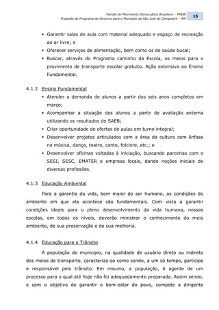 Partido do Movimento Democrático Brasileiro – PMDB
                                                                                               15
              Proposta de Programa de Governo para o Município de São José do Campestre – RN




       Garantir salas de aula com material adequado e espaço de recreação
        ao ar livre; e
       Oferecer serviços de alimentação, bem como os de saúde bucal;
       Buscar, através do Programa caminho da Escola, os meios para o
        provimento de transporte escolar gratuito. Ação extensiva ao Ensino
        Fundamental.


4.1.2 Ensino Fundamental
       Atender a demanda de alunos a partir dos seis anos completos em
        março;
       Acompanhar a situação dos alunos a partir de avaliação externa
        utilizando os resultados do SAEB;
       Criar oportunidade de ofertas de aulas em turno integral;
       Desenvolver projetos articulados com a área da cultura com ênfase
        na música, dança, teatro, canto, folclore, etc.; e
       Desenvolver oficinas voltadas à iniciação, buscando parcerias com o
        SESI, SESC, EMATER e empresa locais, dando noções iniciais de
        diversas profissões.


4.1.3 Educação Ambiental

      Para a garantia da vida, bem maior do ser humano, as condições do
ambiente em que ela acontece são fundamentais. Com vista a garantir
condições ideais para o pleno desenvolvimento da vida humana, nossas
escolas, em todos os níveis, deverão ministrar o conhecimento do meio
ambiente, de sua preservação e de sua melhoria.


4.1.4 Educação para o Trânsito

      A população do município, na qualidade de usuário direto ou indireto
dos meios de transporte, caracteriza-se como sendo, a um só tempo, partícipe
e responsável pelo trânsito. Em resumo, a população, é agente de um
processo para o qual até hoje não foi adequadamente preparada. Assim sendo,
e com o objetivo de garantir o bem-estar do povo, compete a dirigente
 