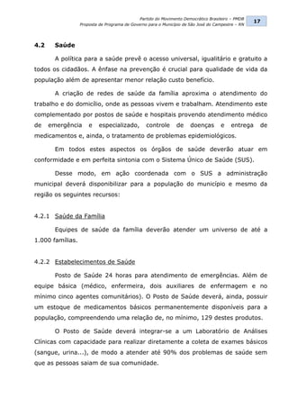 Partido do Movimento Democrático Brasileiro – PMDB
                                                                                                   17
                  Proposta de Programa de Governo para o Município de São José do Campestre – RN




4.2     Saúde

        A política para a saúde prevê o acesso universal, igualitário e gratuito a
todos os cidadãos. A ênfase na prevenção é crucial para qualidade de vida da
população além de apresentar menor relação custo benefício.

        A criação de redes de saúde da família aproxima o atendimento do
trabalho e do domicílio, onde as pessoas vivem e trabalham. Atendimento este
complementado por postos de saúde e hospitais provendo atendimento médico
de    emergência      e    especializado,        controle      de     doenças       e    entrega    de
medicamentos e, ainda, o tratamento de problemas epidemiológicos.

        Em todos estes aspectos os órgãos de saúde deverão atuar em
conformidade e em perfeita sintonia com o Sistema Único de Saúde (SUS).

        Desse modo, em ação coordenada com o SUS a administração
municipal deverá disponibilizar para a população do município e mesmo da
região os seguintes recursos:


4.2.1 Saúde da Família

        Equipes de saúde da família deverão atender um universo de até a
1.000 famílias.


4.2.2 Estabelecimentos de Saúde

        Posto de Saúde 24 horas para atendimento de emergências. Além de
equipe básica (médico, enfermeira, dois auxiliares de enfermagem e no
mínimo cinco agentes comunitários). O Posto de Saúde deverá, ainda, possuir
um estoque de medicamentos básicos permanentemente disponíveis para a
população, compreendendo uma relação de, no mínimo, 129 destes produtos.

        O Posto de Saúde deverá integrar-se a um Laboratório de Análises
Clínicas com capacidade para realizar diretamente a coleta de exames básicos
(sangue, urina...), de modo a atender até 90% dos problemas de saúde sem
que as pessoas saiam de sua comunidade.
 