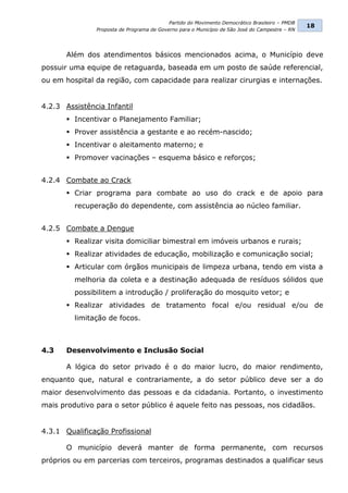 Partido do Movimento Democrático Brasileiro – PMDB
                                                                                                18
               Proposta de Programa de Governo para o Município de São José do Campestre – RN




       Além dos atendimentos básicos mencionados acima, o Município deve
possuir uma equipe de retaguarda, baseada em um posto de saúde referencial,
ou em hospital da região, com capacidade para realizar cirurgias e internações.


4.2.3 Assistência Infantil
        Incentivar o Planejamento Familiar;
        Prover assistência a gestante e ao recém-nascido;
        Incentivar o aleitamento materno; e
        Promover vacinações – esquema básico e reforços;


4.2.4 Combate ao Crack
        Criar programa para combate ao uso do crack e de apoio para
         recuperação do dependente, com assistência ao núcleo familiar.


4.2.5 Combate a Dengue
        Realizar visita domiciliar bimestral em imóveis urbanos e rurais;
        Realizar atividades de educação, mobilização e comunicação social;
        Articular com órgãos municipais de limpeza urbana, tendo em vista a
         melhoria da coleta e a destinação adequada de resíduos sólidos que
         possibilitem a introdução / proliferação do mosquito vetor; e
        Realizar atividades de tratamento focal e/ou residual e/ou de
         limitação de focos.



4.3    Desenvolvimento e Inclusão Social

       A lógica do setor privado é o do maior lucro, do maior rendimento,
enquanto que, natural e contrariamente, a do setor público deve ser a do
maior desenvolvimento das pessoas e da cidadania. Portanto, o investimento
mais produtivo para o setor público é aquele feito nas pessoas, nos cidadãos.


4.3.1 Qualificação Profissional

       O município deverá manter de forma permanente, com recursos
próprios ou em parcerias com terceiros, programas destinados a qualificar seus
 