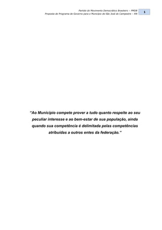 Partido do Movimento Democrático Brasileiro – PMDB
                                                                                         1
        Proposta de Programa de Governo para o Município de São José do Campestre – RN




“Ao Município compete prover a tudo quanto respeite ao seu
 peculiar interesse e ao bem-estar de sua população, ainda
 quando sua competência é delimitada pelas competências
          atribuídas a outros entes da federação.”
 