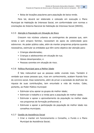 Partido do Movimento Democrático Brasileiro – PMDB
                                                                                                20
               Proposta de Programa de Governo para o Município de São José do Campestre – RN




       Bolsa de locações populares para população de baixa renda.

      Para tal, deverá ser elaborado e colocado em execução o Plano
Municipal de Habitação de Interesse Social, em conformidade com normas e
orientações do Sistema Nacional de Habitação de Interesse Social (SNHIS).


4.3.5 Atenção à População em Situação de Risco

      Crescem nos núcleos urbanos os contingentes de pessoas que, sem
renda e sem amparo familiar, necessitam do apoio da coletividade para
sobreviver. Ao poder público cabe, além de manter programas próprios quando
necessários, estimular as entidades que têm como objetivo dar atenção para:

       Crianças abandonadas;
       Crianças e adolescentes em situação de rua;
       Idosos desamparados; e
       Pessoas carentes em situação de risco.


4.3.6 Política Municipal para a Melhor Idade

      É fato indiscutível que as pessoas estão vivendo mais. Também é
verdade que essas pessoas que, ricas em conhecimento, acabam ficando fora
do convívio social. Esse isolamento, além de privar a sociedade de desfrutar da
riqueza de suas contribuições, tem encurtado a vida de muitos. Cabe,
portanto, ao Poder Público municipal:

       Estimular e/ou apoiar os grupos de melhor idade;
       Estimular o trabalho e a renda para a população de melhor idade;
       Estimular e apoiar o aproveitamento da população na melhor idade
         nos programas de formação profissional; e
       Estimular e apoiar a participação da população de melhor idade nos
         conselhos municipais.


4.3.7 Gestão de Assistência Social
       Criar e manter em funcionamento o Conselho, o Fundo e o Plano
         Municipal de Assistência Social;
 