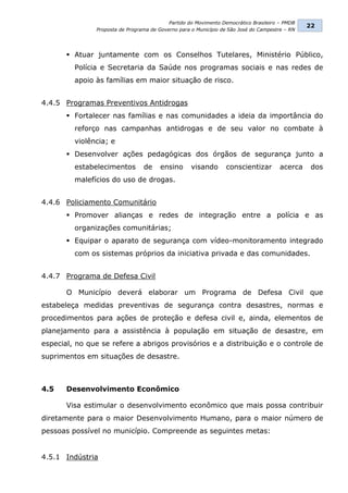 Partido do Movimento Democrático Brasileiro – PMDB
                                                                                                22
               Proposta de Programa de Governo para o Município de São José do Campestre – RN




        Atuar juntamente com os Conselhos Tutelares, Ministério Público,
         Polícia e Secretaria da Saúde nos programas sociais e nas redes de
         apoio às famílias em maior situação de risco.


4.4.5 Programas Preventivos Antidrogas
        Fortalecer nas famílias e nas comunidades a ideia da importância do
         reforço nas campanhas antidrogas e de seu valor no combate à
         violência; e
        Desenvolver ações pedagógicas dos órgãos de segurança junto a
         estabelecimentos        de     ensino      visando      conscientizar         acerca    dos
         malefícios do uso de drogas.


4.4.6 Policiamento Comunitário
        Promover alianças e redes de integração entre a polícia e as
         organizações comunitárias;
        Equipar o aparato de segurança com vídeo-monitoramento integrado
         com os sistemas próprios da iniciativa privada e das comunidades.


4.4.7 Programa de Defesa Civil

       O Município deverá elaborar um Programa de Defesa Civil que
estabeleça medidas preventivas de segurança contra desastres, normas e
procedimentos para ações de proteção e defesa civil e, ainda, elementos de
planejamento para a assistência à população em situação de desastre, em
especial, no que se refere a abrigos provisórios e a distribuição e o controle de
suprimentos em situações de desastre.



4.5    Desenvolvimento Econômico

       Visa estimular o desenvolvimento econômico que mais possa contribuir
diretamente para o maior Desenvolvimento Humano, para o maior número de
pessoas possível no município. Compreende as seguintes metas:


4.5.1 Indústria
 