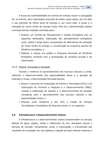 Partido do Movimento Democrático Brasileiro – PMDB
                                                                                                  25
               Proposta de Programa de Governo para o Município de São José do Campestre – RN




      A busca da sustentabilidade em termos de energia requer a conjugação
de, no mínimo, dois importantes conjuntos de ações, quais sejam, por um lado
o uso judicioso da oferta atual de energia e, por outro lado, a busca e a
utilização de novas fontes de energia limpa. Para tal a administração pública
municipal tomara medidas concretas para:

       Instituir um Comitê de Planejamento e Gestão Energética com as
         seguintes atribuições: elaboração dos planejamentos energéticos
         curto, médio e longo prazo; prospecções de alternativas de utilização
         de novas fontes de energia; e coordenação do programa gaúcho de
         eficiência energética; e
       Elaborar e colocar em prática o Programa Municipal de Eficiência
         Energética contando com a participação da iniciativa privada e da
         coletividade.


4.5.8 Ciência, Tecnologia e Inovação

      Visando a melhoria no aproveitamento dos recursos naturais e, ainda,
estimular o desenvolvimento das potencialidades locais e a geração de
emprego e renda, a Administração Municipal deverá:

       Buscar o concurso de Instituições de Ciência e Tecnologia (ICTs) e de
         Instituições de Fomento a Pesquisa e o Desenvolvimento (P&D),
         visando a elaboração de estudos e o desenvolvimento de soluções
         inovadoras para o aproveitamento dos recursos naturais e das
         potencialidades locais; e
       Articular    junto     Academia        e    aos     ICTs     a   criação      de        Parques
         Tecnológicos e Incubadora de Empresas locais e / ou regionais.



4.6   Infraestrutura e Desenvolvimento Urbano

      A infraestrutura e o desenvolvimento urbano compreendem os serviços
básicos de água, esgoto, coleta e tratamento do lixo, drenagem pluvial e
serviços de varrição. Compreende, ainda, a urbanização, a manutenção das
condições de circulação nas vias públicas e adoção de boas práticas relativas à
 