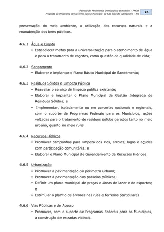 Partido do Movimento Democrático Brasileiro – PMDB
                                                                                                 26
                Proposta de Programa de Governo para o Município de São José do Campestre – RN




preservação do meio ambiente, a utilização dos recursos naturais e a
manutenção dos bens públicos.


4.6.1 Água e Esgoto
       Estabelecer metas para a universalização para o atendimento de água
          e para o tratamento de esgotos, como questão de qualidade de vida;


4.6.2 Saneamento
       Elaborar e implantar o Plano Básico Municipal de Saneamento;


4.6.3 Resíduos Sólidos e Limpeza Pública
       Reavaliar o serviço de limpeza pública existente;
       Elaborar e implantar o Plano Municipal de Gestão Integrada de
          Resíduos Sólidos; e
         Implementar, isoladamente ou em parcerias nacionais e regionais,
          com o suporte de Programas Federais para os Municípios, ações
          voltadas para o tratamento de resíduos sólidos gerados tanto no meio
          urbano, quanto no meio rural.


4.6.4 Recursos Hídricos
       Promover campanhas para limpeza dos rios, arroios, lagos e açudes
          com participação comunitária; e
       Elaborar o Plano Municipal de Gerenciamento de Recursos Hídricos;


4.6.5 Urbanização
       Promover a pavimentação do perímetro urbano;
       Promover a pavimentação dos passeios públicos;
       Definir um plano municipal de praças e áreas de lazer e de esportes;
          e
       Estimular o plantio de árvores nas ruas e terrenos particulares.


4.6.6 Vias Públicas e de Acesso
       Promover, com o suporte de Programas Federais para os Municípios,
          a construção de estradas vicinais.
 