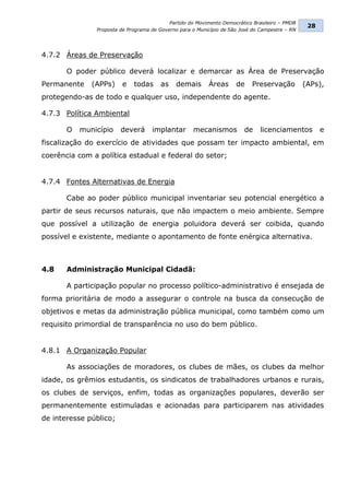 Partido do Movimento Democrático Brasileiro – PMDB
                                                                                                 28
               Proposta de Programa de Governo para o Município de São José do Campestre – RN




4.7.2 Áreas de Preservação

       O poder público deverá localizar e demarcar as Área de Preservação
Permanente    (APPs)     e   todas      as    demais      Áreas      de    Preservação          (APs),
protegendo-as de todo e qualquer uso, independente do agente.

4.7.3 Política Ambiental

       O   município    deverá      implantar       mecanismos          de     licenciamentos         e
fiscalização do exercício de atividades que possam ter impacto ambiental, em
coerência com a política estadual e federal do setor;


4.7.4 Fontes Alternativas de Energia

       Cabe ao poder público municipal inventariar seu potencial energético a
partir de seus recursos naturais, que não impactem o meio ambiente. Sempre
que possível a utilização de energia poluidora deverá ser coibida, quando
possível e existente, mediante o apontamento de fonte enérgica alternativa.



4.8    Administração Municipal Cidadã:

       A participação popular no processo político-administrativo é ensejada de
forma prioritária de modo a assegurar o controle na busca da consecução de
objetivos e metas da administração pública municipal, como também como um
requisito primordial de transparência no uso do bem público.


4.8.1 A Organização Popular

       As associações de moradores, os clubes de mães, os clubes da melhor
idade, os grêmios estudantis, os sindicatos de trabalhadores urbanos e rurais,
os clubes de serviços, enfim, todas as organizações populares, deverão ser
permanentemente estimuladas e acionadas para participarem nas atividades
de interesse público;
 