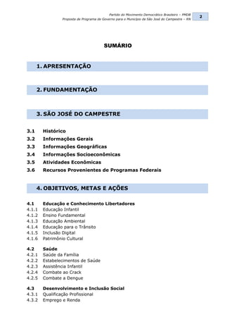 Partido do Movimento Democrático Brasileiro – PMDB
                                                                                                 2
                Proposta de Programa de Governo para o Município de São José do Campestre – RN




                                         SUMÁRIO


      1. APRESENTAÇÃO



      2. FUNDAMENTAÇÃO



      3. SÃO JOSÉ DO CAMPESTRE


3.1     Histórico
3.2     Informações Gerais
3.3     Informações Geográficas
3.4     Informações Socioeconômicas
3.5     Atividades Econômicas
3.6     Recursos Provenientes de Programas Federais



      4. OBJETIVOS, METAS E AÇÕES

4.1     Educação e Conhecimento Libertadores
4.1.1   Educação Infantil
4.1.2   Ensino Fundamental
4.1.3   Educação Ambiental
4.1.4   Educação para o Trânsito
4.1.5   Inclusão Digital
4.1.6   Patrimônio Cultural

4.2     Saúde
4.2.1   Saúde da Família
4.2.2   Estabelecimentos de Saúde
4.2.3   Assistência Infantil
4.2.4   Combate ao Crack
4.2.5   Combate a Dengue

4.3     Desenvolvimento e Inclusão Social
4.3.1   Qualificação Profissional
4.3.2   Emprego e Renda
 