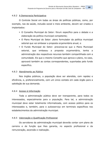 Partido do Movimento Democrático Brasileiro – PMDB
                                                                                                29
               Proposta de Programa de Governo para o Município de São José do Campestre – RN




4.8.2 A Democracia Participativa

       O Controle Social em todas as áreas de políticas públicas, como, por
exemplo, nas da saúde, inclusão social e meio ambiente, devem ser criados e
implantados:

        O Conselho Municipal do Setor: fórum específico para o debate e a
         elaboração da política municipal competente;
        O Plano Municipal do Setor: plano formulador da política municipal
         setorial que vai embasar a proposta orçamentária anual; e
        O Fundo Municipal do Setor: preconiza-se que o Plano Municipal
         setorial,     que    embasou         a    proposta        orçamentária,          tenha      a
         administração dos respectivos recursos também compartilhada com a
         comunidade. Eis que o mesmo Conselho que aprova o plano, no caso,
         aprovará também as contas correspondentes, suportadas pelo fundo
         específico.


4.8.3 Atendimento ao Público

       Nos órgãos públicos, a população deve ser atendida, com rapidez e
eficiência, e, preferencialmente, com um único contato em cada órgão para a
satisfação de sua demanda.


4.8.4 Acesso à Informação

       Toda a administração pública deve ser transparente, para todos os
interessados, especialmente para a população. Para tal, a administração
municipal deve estar totalmente informatizada, com acesso público para os
interessados e, também, para o autosserviço em terminais específicos nos
estabelecimentos da administração municipal.


4.8.5 Valorização e Qualificação Profissional

       Os servidores da administração municipal deverão contar com plano de
carreira e de função que lhes garanta, no aspecto profissional e da
remuneração, ascensão e realização.
 