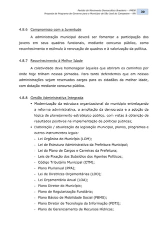Partido do Movimento Democrático Brasileiro – PMDB
                                                                                                30
               Proposta de Programa de Governo para o Município de São José do Campestre – RN




4.8.6 Compromisso com a Juventude

      A administração municipal deverá ser fomentar a participação dos
jovens em seus quadros funcionais, mediante concurso público, como
reconhecimento e estímulo à renovação de quadros e à valorização da política.


4.8.7 Reconhecimento à Melhor Idade

      A coletividade deve homenagear àqueles que abriram os caminhos por
onde hoje trilham nossas jornadas. Para tanto defendemos que em nossas
administrações sejam reservados cargos para os cidadãos da melhor idade,
com dotação mediante concurso público.


4.8.8 Gestão Administrativa Integrada
       Modernização da estrutura organizacional do município entrelaçando
         a reforma administrativa, a ampliação da democracia e a adoção da
         lógica de planejamento estratégico público, com vistas à obtenção de
         resultados positivos na implementação de políticas públicas;
       Elaboração / atualização da legislação municipal, planos, programas e
         outros instrumentos legais:
         - Lei Orgânica do Município (LOM);
         - Lei de Estrutura Administrativa da Prefeitura Municipal;
         - Lei do Plano de Cargos e Carreiras da Prefeitura;
         - Leis de Fixação dos Subsídios dos Agentes Políticos;
         - Código Tributário Municipal (CTM);
         - Plano Plurianual (PPA);
         - Lei de Diretrizes Orçamentárias (LDO);
         - Lei Orçamentária Anual (LOA);
         - Plano Diretor do Município;
         - Plano de Regularização Fundiária;
         - Plano Básico de Mobilidade Social (PBMS);
         - Plano Diretor de Tecnologia da Informação (PDTI);
         - Plano de Gerenciamento de Recursos Hídricos;
 