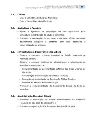 Partido do Movimento Democrático Brasileiro – PMDB
                                                                                                  33
                 Proposta de Programa de Governo para o Município de São José do Campestre – RN




5.4.   Cultura
        Criar o Calendário Cultural do Município;
        Criar a Banda Marcial do Município.


5.5.   Agricultura e Pecuária
        Apoiar     o   agricultor       na    preparação        do     solo    agricultável      para
         semeadura e distribuição de adubo e sementes;
        Promover a construção de um novo matadouro público municipal
         devidamente         equipado         e    contando         com      área      destinada       à
         comercialização de animais.


5.6.   Infraestrutura e Desenvolvimento Urbano
        Elaborar e implantar o Plano Municipal de Gestão Integrada de
         Resíduos Sólidos;
        Elaborar e executar projetos de infraestrutura e urbanização do
         Município contemplando a:
        -   Complementação da pavimentação asfáltica das áreas urbanas do
            Município;
        -   Recuperação e manutenção de estradas vicinais;
        -   Conclusão da implantação da Iluminação Pública Rural; e
        -   Reforma do Mercado Público Municipal.
        Promover a complementação do Saneamento Básico da Sede do
         Município.


5.7.   Administração Municipal Cidadã
        Promover a construção do Centro Administrativo da Prefeitura
         Municipal de São José de Campestre; e
        Promover a capacitação dos Servidores Públicos Municipais.
 