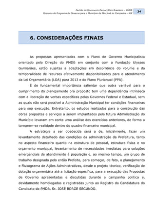 Partido do Movimento Democrático Brasileiro – PMDB
                                                                                                34
               Proposta de Programa de Governo para o Município de São José do Campestre – RN




       6. CONSIDERAÇÕES FINAIS


      As propostas apresentadas com o Plano de Governo Municipalista
orientado pela Direção do PMDB em conjunto com a Fundação Ulysses
Guimarães, estão sujeitas a adaptações em decorrência do volume e da
temporalidade de recursos efetivamente disponibilizados para o atendimento
da Lei Orçamentária (LOA) para 2013 e do Plano Plurianual (PPA).
      É de fundamental importância salientar que outra variável para o
cumprimento do planejamento ora proposto tem uma dependência intrínseca
com a liberação de verbas específicas pelos Governos Federal e Estadual, sem
as quais não será possível a Administração Municipal ter condições financeiras
para sua execução. Entretanto, os estudos realizados para a construção das
obras propostas e serviços a serem implantados pela futura Administração do
Município levaram em conta uma análise dos exercícios anteriores, de forma a
tornarem-se realidade dentro do quadro financeiro municipal.
      A estratégia a ser obedecida será a de, inicialmente, fazer um
levantamento detalhado das condições da administração da Prefeitura, tanto
no aspecto financeiro quanto na estrutura de pessoal, estrutura física e no
orçamento municipal, levantamento de necessidades imediatas para soluções
emergenciais de atendimento à população e, ao mesmo tempo, um grupo de
trabalho designado pelo então Prefeito, para começar, de fato, o planejamento
e Fluxograma de Ações Administrativas, desde o projeto técnico, verificação de
dotação orçamentária até a licitação específica, para a execução das Propostas
de Governo apresentadas e discutidas durante a campanha política e,
devidamente homologadas e registradas junto ao Registro da Candidatura do
Candidato do PMDB, Sr. JOSÉ BORGE SEGUNDO.
 