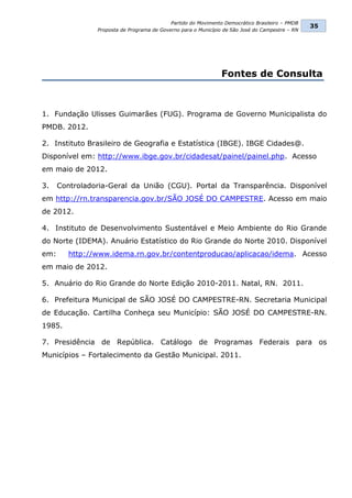 Partido do Movimento Democrático Brasileiro – PMDB
                                                                                                 35
                Proposta de Programa de Governo para o Município de São José do Campestre – RN




                                                                Fontes de Consulta



1. Fundação Ulisses Guimarães (FUG). Programa de Governo Municipalista do
PMDB. 2012.

2. Instituto Brasileiro de Geografia e Estatística (IBGE). IBGE Cidades@.
Disponível em: http://www.ibge.gov.br/cidadesat/painel/painel.php. Acesso
em maio de 2012.

3.    Controladoria-Geral da União (CGU). Portal da Transparência. Disponível
em http://rn.transparencia.gov.br/SÃO JOSÉ DO CAMPESTRE. Acesso em maio
de 2012.

4. Instituto de Desenvolvimento Sustentável e Meio Ambiente do Rio Grande
do Norte (IDEMA). Anuário Estatístico do Rio Grande do Norte 2010. Disponível
em:      http://www.idema.rn.gov.br/contentproducao/aplicacao/idema. Acesso
em maio de 2012.

5. Anuário do Rio Grande do Norte Edição 2010-2011. Natal, RN. 2011.

6. Prefeitura Municipal de SÃO JOSÉ DO CAMPESTRE-RN. Secretaria Municipal
de Educação. Cartilha Conheça seu Município: SÃO JOSÉ DO CAMPESTRE-RN.
1985.

7. Presidência de República. Catálogo de Programas Federais para os
Municípios – Fortalecimento da Gestão Municipal. 2011.
 