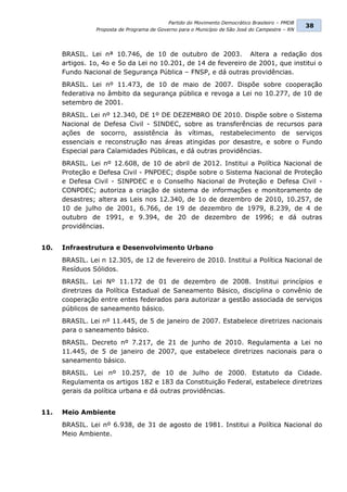 Partido do Movimento Democrático Brasileiro – PMDB
                                                                                                 38
                Proposta de Programa de Governo para o Município de São José do Campestre – RN




      BRASIL. Lei nª 10.746, de 10 de outubro de 2003. Altera a redação dos
      artigos. 1o, 4o e 5o da Lei no 10.201, de 14 de fevereiro de 2001, que institui o
      Fundo Nacional de Segurança Pública – FNSP, e dá outras providências.
      BRASIL. Lei nº 11.473, de 10 de maio de 2007. Dispõe sobre cooperação
      federativa no âmbito da segurança pública e revoga a Lei no 10.277, de 10 de
      setembro de 2001.
      BRASIL. Lei nº 12.340, DE 1º DE DEZEMBRO DE 2010. Dispõe sobre o Sistema
      Nacional de Defesa Civil - SINDEC, sobre as transferências de recursos para
      ações de socorro, assistência às vítimas, restabelecimento de serviços
      essenciais e reconstrução nas áreas atingidas por desastre, e sobre o Fundo
      Especial para Calamidades Públicas, e dá outras providências.
      BRASIL. Lei nº 12.608, de 10 de abril de 2012. Institui a Política Nacional de
      Proteção e Defesa Civil - PNPDEC; dispõe sobre o Sistema Nacional de Proteção
      e Defesa Civil - SINPDEC e o Conselho Nacional de Proteção e Defesa Civil -
      CONPDEC; autoriza a criação de sistema de informações e monitoramento de
      desastres; altera as Leis nos 12.340, de 1o de dezembro de 2010, 10.257, de
      10 de julho de 2001, 6.766, de 19 de dezembro de 1979, 8.239, de 4 de
      outubro de 1991, e 9.394, de 20 de dezembro de 1996; e dá outras
      providências.


10.   Infraestrutura e Desenvolvimento Urbano
      BRASIL. Lei n 12.305, de 12 de fevereiro de 2010. Institui a Política Nacional de
      Resíduos Sólidos.
      BRASIL. Lei Nº 11.172 de 01 de dezembro de 2008. Institui princípios e
      diretrizes da Política Estadual de Saneamento Básico, disciplina o convênio de
      cooperação entre entes federados para autorizar a gestão associada de serviços
      públicos de saneamento básico.
      BRASIL. Lei nº 11.445, de 5 de janeiro de 2007. Estabelece diretrizes nacionais
      para o saneamento básico.
      BRASIL. Decreto nº 7.217, de 21 de junho de 2010. Regulamenta a Lei no
      11.445, de 5 de janeiro de 2007, que estabelece diretrizes nacionais para o
      saneamento básico.
      BRASIL. Lei nº 10.257, de 10 de Julho de 2000. Estatuto da Cidade.
      Regulamenta os artigos 182 e 183 da Constituição Federal, estabelece diretrizes
      gerais da política urbana e dá outras providências.


11.   Meio Ambiente
      BRASIL. Lei nº 6.938, de 31 de agosto de 1981. Institui a Política Nacional do
      Meio Ambiente.
 