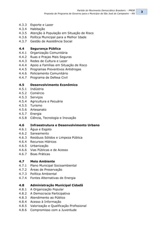 Partido do Movimento Democrático Brasileiro – PMDB
                                                                                                  3
                 Proposta de Programa de Governo para o Município de São José do Campestre – RN




4.3.3   Esporte e Lazer
4.3.4   Habitação
4.3.5   Atenção à População em Situação de Risco
4.3.6   Política Municipal para a Melhor Idade
4.3.7   Gestão de Assistência Social

4.4     Segurança Pública
4.4.1   Organização Comunitária
4.4.2   Ruas e Praças Mais Seguras
4.4.3   Redes de Cultura e Lazer
4.4.4   Apoio a Famílias em Situação de Risco
4.4.5   Programas Preventivos Antidrogas
4.4.6   Policiamento Comunitário
4.4.7   Programa de Defesa Civil

4.5     Desenvolvimento Econômico
4.5.1   Indústria
4.5.2   Comércio
4.5.3   Serviços
4.5.4   Agricultura e Pecuária
4.5.5   Turismo
4.5.6   Artesanato
4.5.7   Energia
4.5.8   Ciência, Tecnologia e Inovação

4.6     Infraestrutura e Desenvolvimento Urbano
4.6.1   Água e Esgoto
4.6.2   Saneamento
4.6.3   Resíduos Sólidos e Limpeza Pública
4.6.4   Recursos Hídricos
4.6.5   Urbanização
4.6.6   Vias Públicas e de Acesso
4.6.7   Boas Práticas

4.7     Meio Ambiente
4.7.1   Plano Municipal Socioambiental
4.7.2   Áreas de Preservação
4.7.3   Política Ambiental
4.7.4   Fontes Alternativas de Energia

4.8     Administração Municipal Cidadã
4.8.1   A Organização Popular
4.8.2   A Democracia Participativa
4.8.3   Atendimento ao Público
4.8.4   Acesso à Informação
4.8.5   Valorização e Qualificação Profissional
4.8.6   Compromisso com a Juventude
 