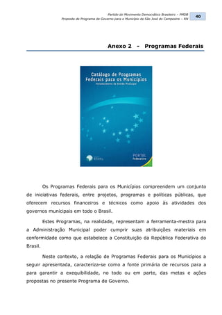 Partido do Movimento Democrático Brasileiro – PMDB
                                                                                                  40
                 Proposta de Programa de Governo para o Município de São José do Campestre – RN




                                             Anexo 2           -    Programas Federais




          Os Programas Federais para os Municípios compreendem um conjunto
de iniciativas federais, entre projetos, programas e políticas públicas, que
oferecem recursos financeiros e técnicos como apoio às atividades dos
governos municipais em todo o Brasil.

          Estes Programas, na realidade, representam a ferramenta-mestra para
a Administração Municipal poder cumprir suas atribuições materiais em
conformidade como que estabelece a Constituição da República Federativa do
Brasil.

          Neste contexto, a relação de Programas Federais para os Municípios a
seguir apresentada, caracteriza-se como a fonte primária de recursos para a
para garantir a exequibilidade, no todo ou em parte, das metas e ações
propostas no presente Programa de Governo.
 