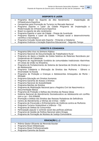 Partido do Movimento Democrático Brasileiro – PMDB
                                                                                               43
              Proposta de Programa de Governo para o Município de São José do Campestre – RN




                                  DESPORTO E LAZER
   Programa Brasil no Esporte de Alto Rendimento - Implantação de
    Infraestrutura Esportiva
   Campanhas para Promoção do Turismo no Mercado Nacional
   Programa Esporte e Lazer da Cidade Programa de Implantação e
    Modernização de Infraestrutura Esportiva
   Brasil no esporte de alto rendimento
   Programa Esporte e Lazer da Cidade - Praças da Juventude
   Programa Esporte e Lazer da Cidade - Projeto social e desenvolvimento
    científico e tecnológico
   Programa Inclusão Social pelo Esporte - Pintando a Cidadania
   Programa Vivência e Iniciação Esportiva Educacional - Segundo Tempo


                               DIREITO À CIDADANIA
   Programa Olho Vivo no Dinheiro Público
   Programa Nacional de Documentação da Trabalhadora Rural
   Programa de Apoio a Gestão da Coleta Seletiva de Materiais Recicláveis por
    Cooperativas de Catadores
   Programa de regularização fundiária de comunidades tradicionais ribeirinhas
    em áreas da União na Amazônia.
   Programa de Fortalecimento do Sistema de Garantias de Direito da Criança e
    do Adolescente
   Programa Cidadania e Efetivação de Direitos das Mulheres - Gênero e
    Diversidade na Escola
   Programa de Proteção a Crianças e Adolescentes Ameaçados de Morte -
    PPCAAM
   Programa Educação em Direitos Humanos
   Programa Garantia de Acesso a Direitos
   Programa Nacional de Acessibilidade
   Programa Balcões de Direitos
   Programa de Mobilização Nacional para o Registro Civil de Nascimento e
   Documentação Básica
   Programa de Proteção e Defesa dos Direitos da Pessoa Idosa
   Sistema Nacional de Atendimento Socioeducativo ao Adolescente em conflito
    com a Lei – Pró-SINASE
   Promoção e Defesa dos Direitos das Pessoas Portadoras de Deficiência
   Centro de Atendimento a Vítimas de Crimes - CEAV
   Programa de Prevenção e Enfrentamento da Violência contra as Mulheres
   Programa Turismo Sustentável e Infância - TSI
   Programa de Defesa do Consumidor
   Participação popular e controle social das políticas públicas
   Programa de Gestão da Política Nacional sobre Drogas
   Programa de Formação de Núcleos de Justiça Comunitária


                                     EDUCAÇÃO (...)
   Prêmio Gestor Eficiente da Merenda Escolar
   Programa Brasil Alfabetizado
   Programa Brasil Profissionalizado
   Programa Caminho da Escola
 