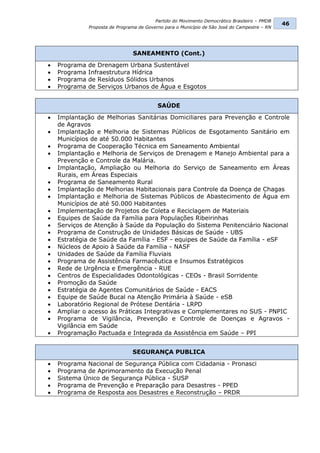 Partido do Movimento Democrático Brasileiro – PMDB
                                                                                                46
               Proposta de Programa de Governo para o Município de São José do Campestre – RN




                                 SANEAMENTO (Cont.)
   Programa   de Drenagem Urbana Sustentável
   Programa   Infraestrutura Hídrica
   Programa   de Resíduos Sólidos Urbanos
   Programa   de Serviços Urbanos de Água e Esgotos


                                            SAÚDE
   Implantação de Melhorias Sanitárias Domiciliares para Prevenção e Controle
    de Agravos
   Implantação e Melhoria de Sistemas Públicos de Esgotamento Sanitário em
    Municípios de até 50.000 Habitantes
   Programa de Cooperação Técnica em Saneamento Ambiental
   Implantação e Melhoria de Serviços de Drenagem e Manejo Ambiental para a
    Prevenção e Controle da Malária.
   Implantação, Ampliação ou Melhoria do Serviço de Saneamento em Áreas
    Rurais, em Áreas Especiais
   Programa de Saneamento Rural
   Implantação de Melhorias Habitacionais para Controle da Doença de Chagas
   Implantação e Melhoria de Sistemas Públicos de Abastecimento de Água em
    Municípios de até 50.000 Habitantes
   Implementação de Projetos de Coleta e Reciclagem de Materiais
   Equipes de Saúde da Família para Populações Ribeirinhas
   Serviços de Atenção à Saúde da População do Sistema Penitenciário Nacional
   Programa de Construção de Unidades Básicas de Saúde - UBS
   Estratégia de Saúde da Família - ESF - equipes de Saúde da Família - eSF
   Núcleos de Apoio à Saúde da Família - NASF
   Unidades de Saúde da Família Fluviais
   Programa de Assistência Farmacêutica e Insumos Estratégicos
   Rede de Urgência e Emergência - RUE
   Centros de Especialidades Odontológicas - CEOs - Brasil Sorridente
   Promoção da Saúde
   Estratégia de Agentes Comunitários de Saúde - EACS
   Equipe de Saúde Bucal na Atenção Primária à Saúde - eSB
   Laboratório Regional de Prótese Dentária - LRPD
   Ampliar o acesso às Práticas Integrativas e Complementares no SUS - PNPIC
   Programa de Vigilância, Prevenção e Controle de Doenças e Agravos -
    Vigilância em Saúde
   Programação Pactuada e Integrada da Assistência em Saúde – PPI


                                 SEGURANÇA PUBLICA
   Programa Nacional de Segurança Pública com Cidadania - Pronasci
   Programa de Aprimoramento da Execução Penal
   Sistema Único de Segurança Pública - SUSP
   Programa de Prevenção e Preparação para Desastres - PPED
   Programa de Resposta aos Desastres e Reconstrução – PRDR
 