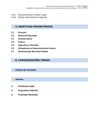 Partido do Movimento Democrático Brasileiro – PMDB
                                                                                                   4
                  Proposta de Programa de Governo para o Município de São José do Campestre – RN




4.8.7   Reconhecimento à Melhor Idade
4.8.8   Gestão Administrativa Integrada




      5. OBJETIVOS PRIORITÁRIOS

5.1     Educação
5.2     Saúde da População
5.3     Inclusão Social
5.4     Cultura
5.5     Agricultura e Pecuária
5.6     Infraestrutura e Desenvolvimento Urbano
5.7     Administração Municipal Cidadã



      6. CONSIDERAÇÕES FINAIS



      Fontes de Consulta



      Anexos


1.      Arcabouço Legal

2.      Programas Federais

3.      Transição Municipal
 