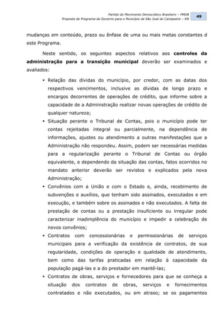 Partido do Movimento Democrático Brasileiro – PMDB
                                                                                                  49
                 Proposta de Programa de Governo para o Município de São José do Campestre – RN




mudanças em conteúdo, prazo ou ênfase de uma ou mais metas constantes d
este Programa.

      Neste sentido, os seguintes aspectos relativos aos controles da
administração para a transição municipal deverão ser examinados e
avaliados:

       Relação das dívidas do município, por credor, com as datas dos
         respectivos vencimentos, inclusive as dívidas de longo prazo e
         encargos decorrentes de operações de crédito, que informe sobre a
         capacidade de a Administração realizar novas operações de crédito de
         qualquer natureza;
       Situação perante o Tribunal de Contas, pois o município pode ter
         contas rejeitadas integral ou parcialmente, na dependência de
         informações, ajustes ou atendimento a outras manifestações que a
         Administração não respondeu. Assim, podem ser necessárias medidas
         para a regularização perante o Tribunal de Contas ou órgão
         equivalente, e dependendo da situação das contas, fatos ocorridos no
         mandato anterior deverão ser revistos e explicados pela nova
         Administração;
       Convênios com a União e com o Estado e, ainda, recebimento de
         subvenções e auxílios, que tenham sido assinados, executados e em
         execução, e também sobre os assinados e não executados. A falta de
         prestação de contas ou a prestação insuficiente ou irregular pode
         caracterizar inadimplência do município e impedir a celebração de
         novos convênios;
       Contratos       com      concessionárias          e    permissionárias          de    serviços
         municipais para a verificação da existência de contratos, de sua
         regularidade, condições de operação e qualidade de atendimento,
         bem como das tarifas praticadas em relação à capacidade da
         população pagá-las e a do prestador em mantê-las;
       Contratos de obras, serviços e fornecedores para que se conheça a
         situação      dos     contratos       de     obras,      serviços       e    fornecimentos
         contratados e não executados, ou em atraso; se os pagamentos
 