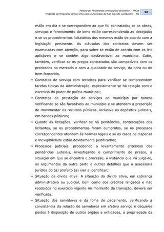 Partido do Movimento Democrático Brasileiro – PMDB
                                                                                          50
        Proposta de Programa de Governo para o Município de São José do Campestre – RN




  estão em dia e se correspondem ao que foi contratado; se as obras,
  serviços e fornecimento de bens estão correspondendo ao desejado;
  e se os procedimentos licitatórios dos mesmos estão de acordo com a
  legislação    pertinente.       As    cláusulas       dos     contratos       devem       ser
  examinadas com atenção, para saber se estão de acordo com as leis
  aplicáveis e se contêm algo desfavorável ao município. Cabe,
  também, verificar se os preços contratados são compatíveis com os
  praticados no mercado e com a qualidade do serviço, da obra ou do
  bem fornecido.
 Contratos de serviço com terceiros para verificar se compreendem
  tarefas típicas da Administração, especialmente se há relação com o
  exercício do poder de polícia municipal;
 Contratos de       prestação         de   serviços     ao     município       por      bancos
  verificando se são favoráveis ao município e se atendem a prescrição
  de movimentar os recursos públicos, inclusive os depósitos judiciais,
  em bancos públicos;
 Quanto às licitações, verificar se há pendências, contestações dos
  licitantes, se os procedimentos foram cumpridos, se os processos
  correspondentes atendem às normas legais e se os casos de dispensa
  e inexigibilidade estão devidamente justificados;
 Processos     judiciais,     procedendo         a   levantamento          criterioso      das
  pendências judiciais, investigando o cumprimento de prazos, a
  situação em que se encontra o processo, a instância que irá julgá-lo,
  os argumentos da outra parte e outros detalhes que a assessoria
  jurídica do (a) prefeito (a) vier a identificar;
 Situação da dívida ativa. A situação da dívida ativa, em cobrança
  administrativa ou judicial, bem como dos créditos lançados e não
  recebidos no exercício vigente no momento da transição, deverá ser
  verificada;
 Situação dos servidores e da folha de pagamento, verificando a
  consistência da relação de servidores em efetivo serviço e daqueles
  postos à disposição de outros órgãos e entidades, a propriedade da
 