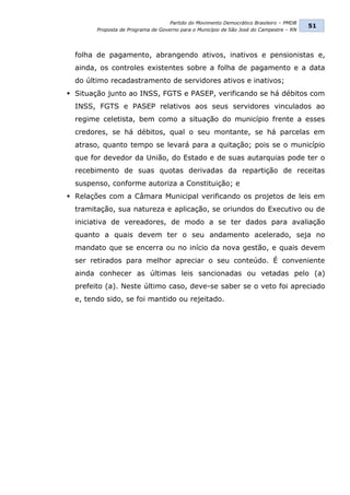 Partido do Movimento Democrático Brasileiro – PMDB
                                                                                         51
        Proposta de Programa de Governo para o Município de São José do Campestre – RN




  folha de pagamento, abrangendo ativos, inativos e pensionistas e,
  ainda, os controles existentes sobre a folha de pagamento e a data
  do último recadastramento de servidores ativos e inativos;
 Situação junto ao INSS, FGTS e PASEP, verificando se há débitos com
  INSS, FGTS e PASEP relativos aos seus servidores vinculados ao
  regime celetista, bem como a situação do município frente a esses
  credores, se há débitos, qual o seu montante, se há parcelas em
  atraso, quanto tempo se levará para a quitação; pois se o município
  que for devedor da União, do Estado e de suas autarquias pode ter o
  recebimento de suas quotas derivadas da repartição de receitas
  suspenso, conforme autoriza a Constituição; e
 Relações com a Câmara Municipal verificando os projetos de leis em
  tramitação, sua natureza e aplicação, se oriundos do Executivo ou de
  iniciativa de vereadores, de modo a se ter dados para avaliação
  quanto a quais devem ter o seu andamento acelerado, seja no
  mandato que se encerra ou no início da nova gestão, e quais devem
  ser retirados para melhor apreciar o seu conteúdo. É conveniente
  ainda conhecer as últimas leis sancionadas ou vetadas pelo (a)
  prefeito (a). Neste último caso, deve-se saber se o veto foi apreciado
  e, tendo sido, se foi mantido ou rejeitado.
 