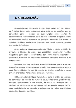 Partido do Movimento Democrático Brasileiro – PMDB
                                                                                                  6
                 Proposta de Programa de Governo para o Município de São José do Campestre – RN




       1. APRESENTAÇÃO



       Ao assumirem os cargos para os quais foram eleitos pelo voto popular
os Prefeitos devem estar preparados para enfrentar os desafios que se
apresentam    para       o    exercício       de     suas     funções        como       agentes       de
desenvolvimento socioeconômico. Esses desafios se referem às ações a serem
implementadas visando solucionar os principais problemas que afetam a
qualidade de vida da população e o desenvolvimento social, econômico, urbano
e ambiental do Município.

       Neste sentido, a moderna Administração Pública preconiza a adoção de
princípios e técnicas de gestão que possibilitem implementar medidas
mitigadoras para fazer as adversidades, bem como medidas destinadas a
promover a aceleração do crescimento econômico e social do Município e de
sua população.

       Dentre os princípios destaca-se a obrigatoriedade de que as ações das
instituições públicas e a consequente atuação dos agentes públicos tenham
como foco o cidadão. No que diz respeito às técnicas manifesta-se como
primeira prioridade o Planejamento Estratégico Municipal.

       O Planejamento Estratégico Municipal que parte da análise de cenários,
da identificação da vocação do município, seus pontos fortes, pontos fracos,
ameaças, oportunidades e, em especial, da missão do Município para a
definição de planos de ações compatíveis com as políticas públicas, requer
como condição basilar de execução o conhecimento da visão e dos objetivos
estratégicos do gestor municipal.
 
