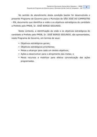 Partido do Movimento Democrático Brasileiro – PMDB
                                                                                                7
               Proposta de Programa de Governo para o Município de São José do Campestre – RN




      No sentido do atendimento desta condição basilar foi desenvolvido o
presente Programa de Governo para o Município de SÃO JOSÉ DO CAMPESTRE
- RN, documento que identifica a visão e os objetivos estratégicos do candidato
a Prefeito pelo PMDB, Sr. JOSÉ BORGE SEGUNDO.

      Neste contexto, a identificação da visão e os objetivos estratégicos do
candidato a Prefeito pelo PMDB, Sr. JOSÉ BORGE SEGUNDO, são apresentados,
neste Programa de Governo, em termos de seus:

       Objetivos estratégicos gerais;
       Objetivos estratégicos prioritários;
       Metas a alcançar para cada um destes objetivos;
       Ações a desenvolver para o atingimento das metas; e
       Meios recursos a mobilizar para efetiva concretização das ações
         programadas.
 