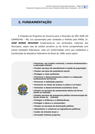 Partido do Movimento Democrático Brasileiro – PMDB
                                                                                                8
               Proposta de Programa de Governo para o Município de São José do Campestre – RN




       2. FUNDAMENTAÇÃO



      A Proposta de Programa de Governo para o Município de SÃO JOSÉ DO
CAMPESTRE - RN, ora apresentada pelo candidato a Prefeito pelo PMDB, Sr.
JOSÉ BORGE SEGUNDO fundamenta-se nas atribuições materiais dos
Municípios, sejam elas de caráter privativo ou de forma compartilhada com
outras entidades federativas, tudo em conformidade como que estabelece a
Constituição da República Federativa do Brasil de 1988, quais sejam:




                        • Promover, em caráter universal, o ensino fundamental e
                         a educação infantil;
                        • Prestar serviços de atendimento à saúde da população;
                        • Prestar serviços de assistência social;
                        • Proteger o meio ambiente;
                        • Promover o desenvolvimento urbano e o adequado
                         ordenamento territorial;
                        • Promover a habitação popular;
                        • Promover os meios de acesso à cultura e ao lazer;
                        • Fomentar o desenvolvimento econômico local;
                        • Prestar os serviços de saneamento básico de forma
                         direta ou indireta;
                        • Prestar serviços de transporte público intramunicipal de
                         forma direta ou indireta;
                        • Proteger a Infância e a Adolescência;
                        • Proteger o idoso e o consumidor;
                        • Prestar os serviços de iluminação pública;
                        • Administrar e conservar os logradouros públicos;
                        • Cuidar do trânsito local; e
                        • Arrecadar tributos próprios.
 