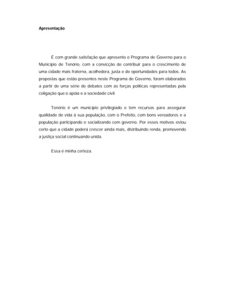 Apresentação




      É com grande satisfação que apresento o Programa de Governo para o
Município de Tenório, com a convicção de contribuir para o crescimento de
uma cidade mais fraterna, acolhedora, justa e de oportunidades para todos. As
propostas que estão presentes neste Programa de Governo, foram elaborados
a partir de uma série de debates com as forças políticas representadas pela
coligação que o apóia e a sociedade civil.


      Tenório é um município privilegiado e tem recursos para assegurar
qualidade de vida à sua população, com o Prefeito, com bons vereadores e a
população participando e socializando com governo. Por esses motivos estou
certo que a cidade poderá crescer ainda mais, distribuindo renda, promovendo
a justiça social continuando unida.


      Essa é minha certeza.
 