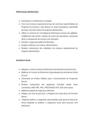 Modernização Administrativa




      Sistematizar o atendimento ao cidadão;
      Criar nova estrutura organizacional que dê conta das especificidades do
       Programa de Governo e que diminua os níveis hierárquicos, garantindo
       decisões concretas dentro da máquina administrativa;
      Utilizar os sistemas de Tecnologia de Informação na busca de agilidade,
       simplificação das tarefas, redução de custos das operações e prestação
       direta e transparente de serviços aos munícipes;
      Garantir a segurança pública do Município;
      Realizar melhorias nos centros administrativos;
      Realizar manutenção das atividades da estrutura organizacional da
       máquina administrativa;




Assistência Social




      Adequar a rede de Centros de Referência da Assistência Social (Cras);
      Melhorar os Centros de Referência Especializados da Assistência Social
       (Creas);
      Construção de Prédios Públicos para o funcionamento de Programas
       Socias;
      Realizar   manutenção     dos   programas    Conselho   tutelar,   horta
       comunitária, PAIF-PBF, PAC, PROJOVEM, PETI, IGD entre outros;
      Implantar projetos de segurança alimentar;
      Ampliar, por meio de parcerias, o Programa de Cuida dores de Pessoas
       Idosas;
      Implantar políticas e programas desenvolvidos pelo governo federal de
       forma integrada às políticas e programas locais para pessoas com
       deficiência;
 