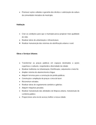    Promover ações voltadas à garantia dos direitos e valorização da cultura
       da comunidade moradora do município.




Habitação




      Criar as condições para que o município possa propiciar mais qualidade
       de vida;
      Realizar obras de urbanização e infraestrutura;
      Realizar manutenção dos sistemas de eletrificação urbana e rural;




Obras e Serviços Urbanos




      Transformar as praças públicas em espaços destinados a ações
       esportivas e culturais, respeitando a diversidade da cidade;
      Realizar melhorias na Urbanização, Eletrificação, calçamento e meio fio;
      Ampliar sistema de abastecimento d’água;
      Adquirir terrenos para a construção de prédio públicos;
      Construção e ampliação de praças e área de lazer;
      Reconstruir estradas;
      Realizar obras de esgotamento sanitário e galerias;
      Adquirir máquinas pesadas;
      Realizar manutenção das atividades de limpeza urbana, manutenção do
       cemitério público;
      Proporcionar uma via de acesso melhor a nossa cidade;
 