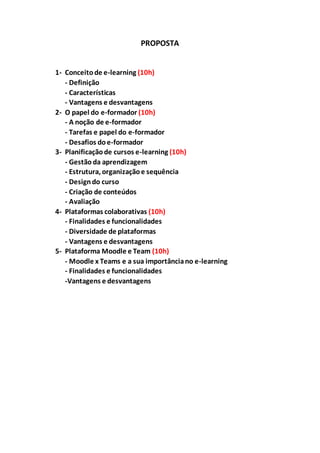 PROPOSTA
1- Conceitode e-learning (10h)
- Definição
- Características
- Vantagens e desvantagens
2- O papel do e-formador (10h)
- A noção de e-formador
- Tarefas e papel do e-formador
- Desafios doe-formador
3- Planificaçãode cursos e-learning (10h)
- Gestão da aprendizagem
- Estrutura, organizaçãoe sequência
- Designdo curso
- Criação de conteúdos
- Avaliação
4- Plataformas colaborativas (10h)
- Finalidades e funcionalidades
- Diversidade de plataformas
- Vantagens e desvantagens
5- Plataforma Moodle e Team (10h)
- Moodle x Teams e a sua importânciano e-learning
- Finalidades e funcionalidades
-Vantagens e desvantagens
 