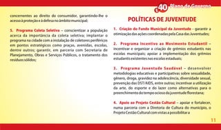11
Plano de GovernoPlano de Governo
concernentes ao direito do consumidor, garantindo-lhe o
acessoàproteçãoeàdefesanoâmbitomunicipal;
5. Programa Coleta Seletiva conscientizar a população
acerca da importância da coleta seletiva; implantar o
programa na cidade com a instalação de coletores periféricos
em pontos estratégicos como praças, avenidas, escolas,
dentre outros; garantir, em parceria com Secretaria de
Planejamento, Obras e Serviços Públicos, o tratamento dos
resíduossólidos;
POLÍTICAS DE JUVENTUDE
1. Criação do Fundo Municipal da Juventude - garantir a
otimizaçãodasaçõescoordenadaspelaCasadasJuventudes;
2. Programa Incentivo ao Movimento Estudantil
incentivar e organizar a criação de grêmios estudantis nas
escolas municipais; apoiar a implementação dos grêmios
estudantisexistentesnasescolasestaduais;
3. Programa Juventude Saudável desenvolver
metodologias educativas e participativas sobre sexualidade,
gênero, droga, gravidez na adolescência, diversidade sexual,
prevenção das DST/AIDS, entre outras; incentivar a utilização
da arte, do esporte e do lazer como alternativas para o
preenchimentodotempoociosodajuventude orestana;
4. Apoio ao Projeto Cestão Cultural apoiar e fortalecer,
numa parceria com a Diretoria de Cultura do município, o
ProjetoCestãoCulturalcomvistasapossibilitara
 