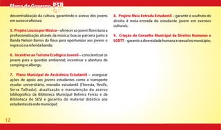 12
Plano de GovernoPlano de Governo
descentralização da cultura, garantindo o acesso dos jovens
emcursoseo cinas;
5. ProjetoLoucosporMúsica ofereceraojovem orestanoa
pro ssionalização através da música; buscar parceria junto à
Banda Nelson Barros da Rosa para oportunizar aos jovens o
ingressonareferidabanda;
6. Incentivo ao Turismo Ecológico Juvenil conscientizar os
jovens para a questão ambiental; incentivar a abertura de
campingsealbergs;
7. Plano Municipal de Assistência Estudantil assegurar
ações de apoio aos jovens estudantes como o transporte
escolar universitário, moradia estudantil (Floresta, Recife,
Serra Talhada), atualização e manutenção do acervo
bibliográ co da Biblioteca Municipal Belmira Ferraz e da
Biblioteca do SESI e garantia do material didático aos
estudantesdaredemunicipal;
8. Projeto Meia Entrada Estudantil garantir o usufruto do
direito à meia-entrada do estudante jovem em eventos
culturais;
9. Criação do Conselho Municipal de Direitos Humanos e
LGBTT garantiradiversidadehumanaesexualnomunicípio;
 