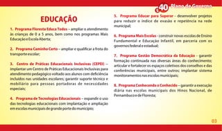 03
1. Programa Floresta Educa Todos ampliar o atendimento
às crianças de 0 a 5 anos, bem como nos programas Mais
EducaçãoeEscolaAberta;
2. Programa Caminho Certo ampliar e quali car a frota do
transporteescolar;
3. Centro de Práticas Educacionais Inclusivas (CEPEI)
implantar um Centro de Práticas Educacionais Inclusivas para
atendimento pedagógico voltado aos alunos com de ciência
incluídos nas unidades escolares; garantir suporte técnico e
mobiliário para pessoas portadoras de necessidades
especiais;
4. Programa de Tecnologias Educacionais expandir o uso
das tecnologias educacionais com implantação e ampliação
emescolasmunicipaisdegrandeportedomunicípio;
5. Programa Educar para Superar - desenvolver projetos
para reduzir o índice de evasão e repetência na rede
municipal;
6. Programa Mais Escolas - construir novas escolas de Ensino
Fundamental e Educação Infantil, em parceria com os
governosfederaleestadual;
7. Programa Gestão Democrática da Educação - garantir
formação continuada nas diversas áreas do conhecimento;
articular e fortalecer os espaços coletivos dos conselhos e das
conferências municipais, entre outros; implantar sistema
monitoramentosnasescolasmunicipais;
8. Programa Conhecendo o Conhecido garantir a execução
diária nas escolas municipais dos Hinos Nacional, de
PernambucoedeFloresta;
EDUCAÇÃO
Plano de GovernoPlano de Governo
 