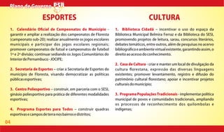 04
1. Calendário O cial de Campeonatos do Município -
garantir e ampliar a realização dos campeonatos de Floresta
(campeonato sub-20); realizar anualmente os jogos escolares
municipais e participar dos jogos escolares regionais;
promover campeonatos de futsal e campeonatos de futebol
1ª e 2ª divisão; continuar sediando os Jogos Comunitários do
InteriordePernambuco-JOCIPE;
2. Secretaria de Esportes criar a Secretaria de Esportes do
município de Floresta, visando democratizar as políticas
públicasesportivas;
3. Centro Poliesportivo construir, em parceria com o SESI,
ginásio poliesportivo para prática de diferentes modalidades
esportivas;
4. Programa Esportes para Todos construir quadras
esportivasecamposdeterranosbairrosedistritos;
1. Biblioteca Cidadã incentivar o uso do espaço da
Biblioteca Municipal Belmira Ferraz e da Biblioteca do SESI,
promovendo projetos de leitura, sarau, concursos literários,
debates temáticos, entre outros, além de pesquisas no acervo
bibliográ coeambientevirtualexistente,garantindoassim,o
direitoaoacessodoconhecimento.
2. Casa de Cultura - criar e manter um local de divulgação da
cultura orestana, expressão das diversas linguagens
existentes; promover levantamento, registro e difusão do
patrimônio cultural orestano; apoiar e incentivar projetos
culturaisdomunicípio;
3. Programa Populações Tradicionais - implementar política
municipal de povos e comunidades tradicionais, ampliando
os processos de reconhecimento dos quilombolas e
indígenas;
ESPORTES CULTURA
Plano de GovernoPlano de Governo
 