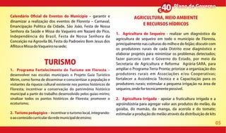 05
Plano de GovernoPlano de Governo
Calendário O cial de Eventos do Município garantir e
dinamizar a realização dos eventos de Floresta Carnaval,
Emancipação Política da Cidade, São João, Festa de Nossa
Senhora da Saúde e Missa do Vaqueiro em Nazaré do Pico,
Independência do Brasil, Festa de Nossa Senhora da
Conceição na Agrovila 06, Festa do Padroeiro Bom Jesus dos
A itoseMissadoVaqueironasede;
AGRICULTURA, MEIO AMBIENTE
E RECURSOS HÍDRICOS
1. Agricultura de Sequeiro - realizar um diagnóstico da
agricultura de sequeiro em todo o município de Floresta,
principalmente nas culturas do milho e do feijão; discutir com
os produtores rurais de cada Distrito esse diagnóstico e
elaborar projetos para minimizar os problemas detectados;
fazer parceria com o Governo do Estado, por meio da
Secretaria de Agricultura e Reforma Agrária-SARA, para
ampliar o Programa Terra Pronta; priorizar a organização dos
produtores rurais em Associações e/ou Cooperativas;
fortalecer a Assistência Técnica e a Capacitação para os
produtores rurais; estimular a pequena irrigação na área de
sequeiro,ondefortecnicamentepossível.
2. Agricultura Irrigada - apoiar a fruticultura irrigada e a
agroindústria para agregar valor aos produtos do melão, da
goiaba, do mamão, da manga, da acerola e do tomate;
estimular a produção do melão através da distribuição de kits
TURISMO
1. Programa Fortalecimento do Turismo em Floresta
desenvolver nas escolas municipais o Projeto Guia Turístico
Mirim, como forma de disseminar e conscientizar a população e
visitantes da riqueza cultural existente nos pontos históricos de
Floresta; incentivar a conservação do patrimônio histórico
municipal a partir do trabalho desenvolvido pelos guias-mirins;
sinalizar todos os pontos históricos de Floresta; promover o
ecoturismo;
2. Turismo pedagógico incentivar o turismo local, integrando-
oaoconteúdocurriculardaredemunicipaldeensino;
 